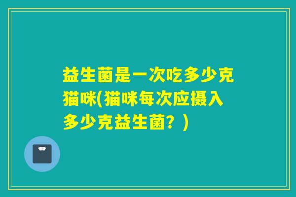 益生菌是一次吃多少克猫咪(猫咪每次应摄入多少克益生菌？)