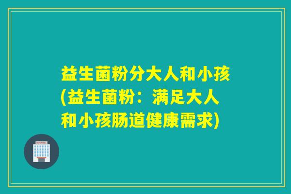 益生菌粉分大人和小孩(益生菌粉：满足大人和小孩肠道健康需求)