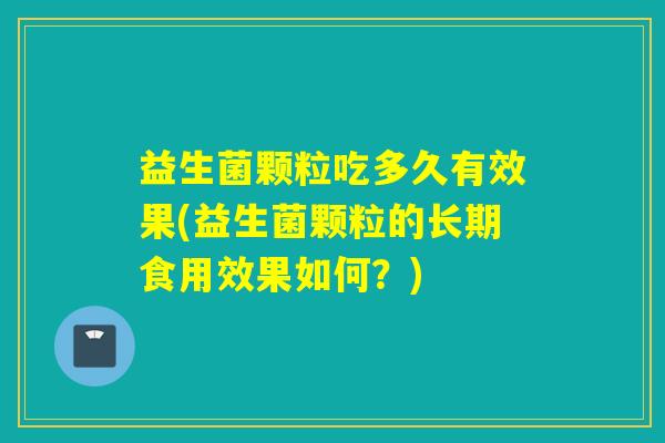 益生菌颗粒吃多久有效果(益生菌颗粒的长期食用效果如何?) 益生菌颗粒吃多久有效果(益生菌颗粒的长期食用效果如何?)
