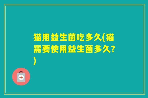 猫用益生菌吃多久(猫需要使用益生菌多久？)