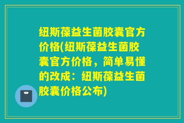 纽斯葆益生菌胶囊官方价格(纽斯葆益生菌胶囊官方价格，简单易懂的改成：纽斯葆益生菌胶囊价格公布)