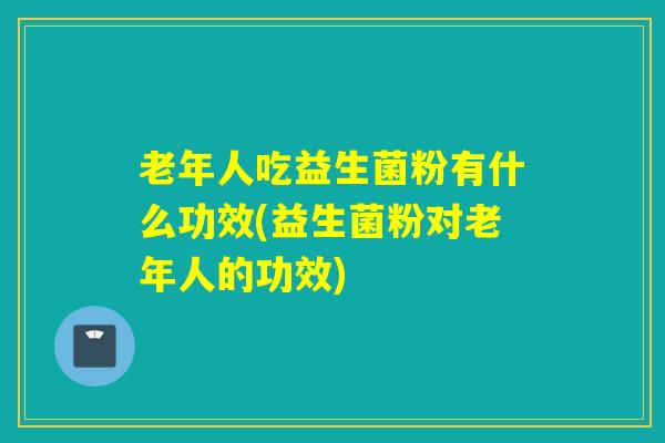 老年人吃益生菌粉有什么功效(益生菌粉对老年人的功效) 老年人吃益生菌粉有什么功效(益生菌粉对老年人的功效)