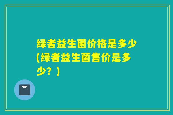 绿者益生菌价格是多少(绿者益生菌售价是多少？)