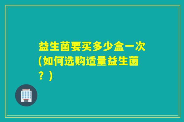益生菌要买多少盒一次(如何选购适量益生菌？)