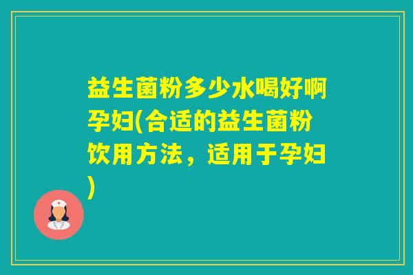 益生菌粉多少水喝好啊孕妇(合适的益生菌粉饮用方法，适用于孕妇)