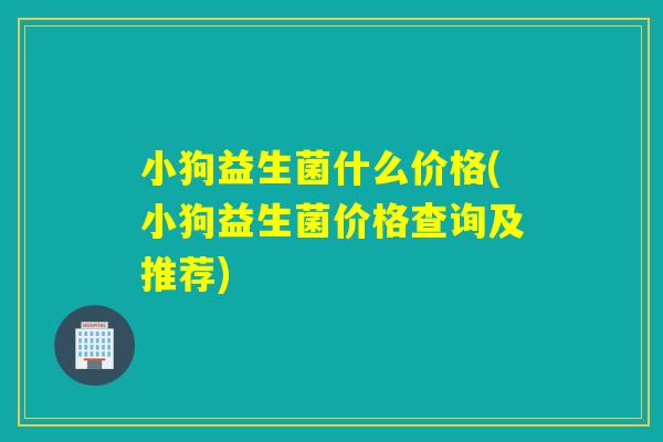小狗益生菌什么价格(小狗益生菌价格查询及推荐) 小狗益生菌什么价格(小狗益生菌价格查询及推荐)