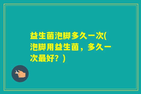 益生菌泡脚多久一次(泡脚用益生菌，多久一次好？)