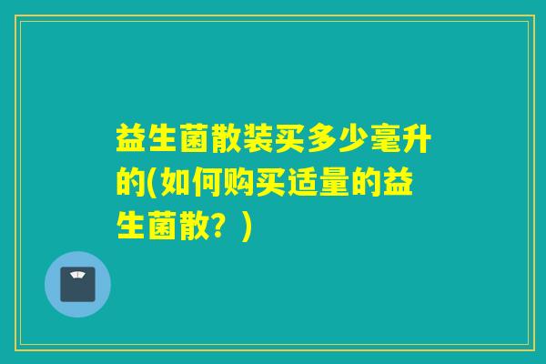 益生菌散装买多少毫升的(如何购买适量的益生菌散？)