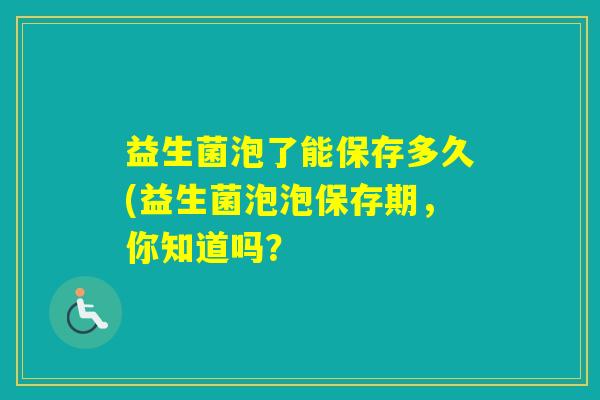 益生菌泡了能保存多久(益生菌泡泡保存期，你知道吗？