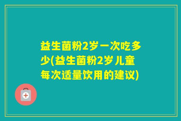 益生菌粉2岁一次吃多少(益生菌粉2岁儿童每次适量饮用的建议)