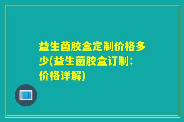 益生菌胶盒定制价格多少(益生菌胶盒订制：价格详解)