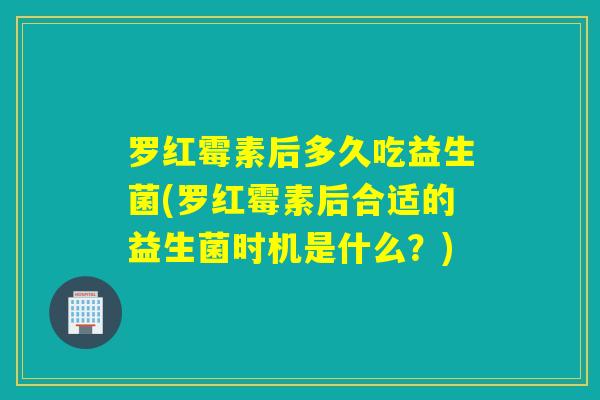 罗红霉素后多久吃益生菌(罗红霉素后合适的益生菌时机是什么？)