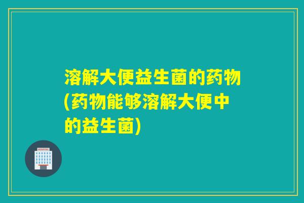 溶解大便益生菌的(能够溶解大便中的益生菌) 溶解大便益生菌的(能够溶解大便中的益生菌)