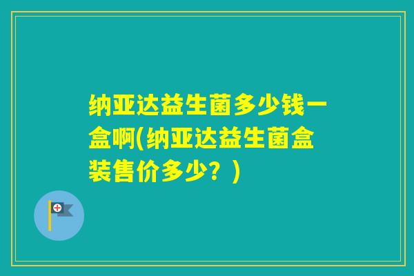 纳亚达益生菌多少钱一盒啊(纳亚达益生菌盒装售价多少？)
