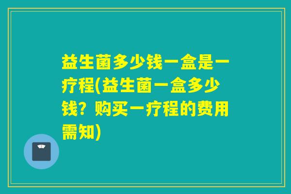 益生菌多少钱一盒是一疗程(益生菌一盒多少钱？购买一疗程的费用需知)