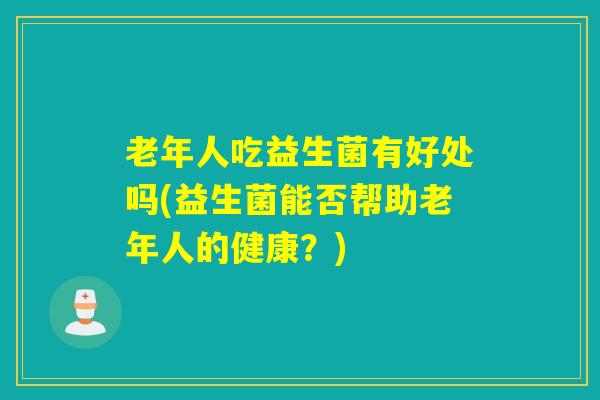 老年人吃益生菌有好处吗(益生菌能否帮助老年人的健康?) 老年人吃益生菌有好处吗(益生菌能否帮助老年人的健康?)