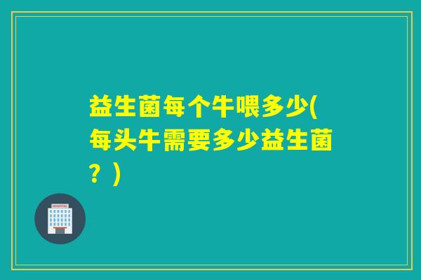 益生菌每个牛喂多少(每头牛需要多少益生菌？)
