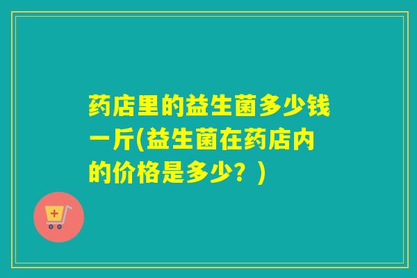药店里的益生菌多少钱一斤(益生菌在药店内的价格是多少?) 药店里的益生菌多少钱一斤(益生菌在药店内的价格是多少?)