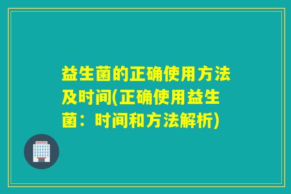 益生菌的正确使用方法及时间(正确使用益生菌:时间和方法解析) 益生菌的正确使用方法及时间(正确使用益生菌:时间和方法解析)