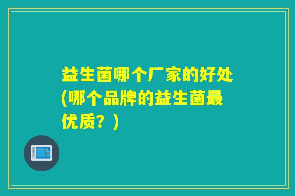 益生菌哪个厂家的好处(哪个品牌的益生菌优质?) 益生菌哪个厂家的好处(哪个品牌的益生菌优质?)