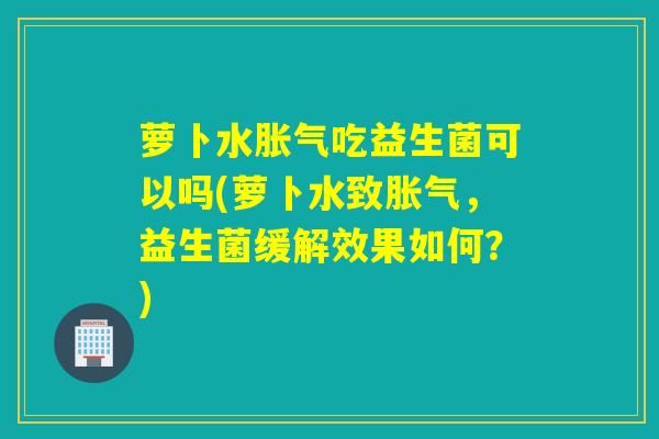 萝卜水吃益生菌可以吗(萝卜水致，益生菌缓解效果如何？)