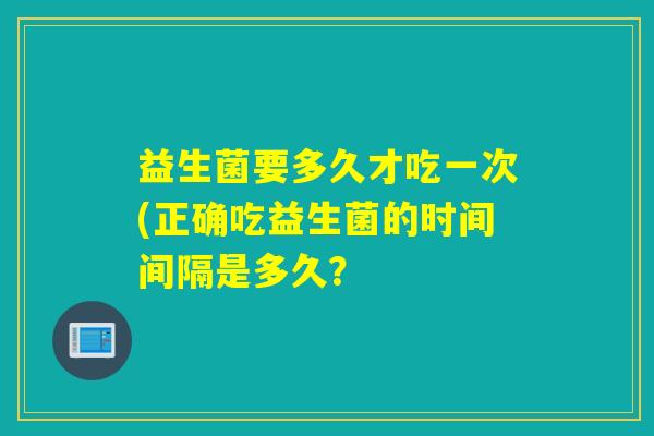 益生菌要多久才吃一次(正确吃益生菌的时间间隔是多久？