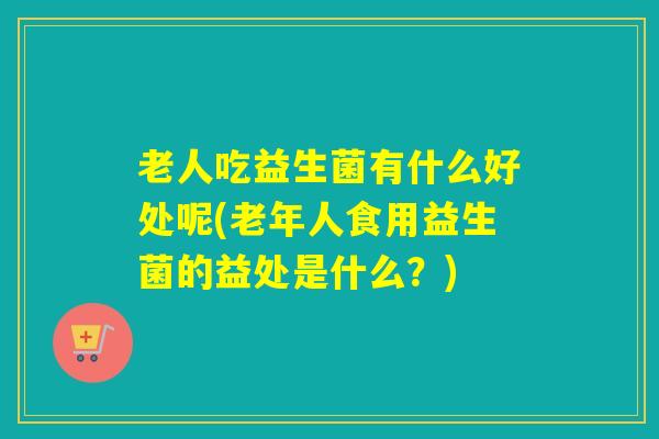 老人吃益生菌有什么好处呢(老年人食用益生菌的益处是什么？)
