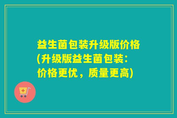 益生菌包装升级版价格(升级版益生菌包装：价格更优，质量更高)