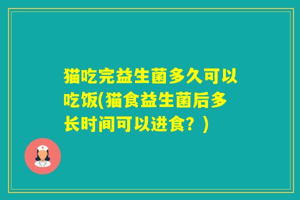 猫吃完益生菌多久可以吃饭(猫食益生菌后多长时间可以进食？)