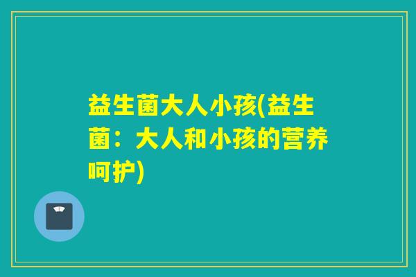 益生菌大人小孩(益生菌：大人和小孩的营养呵护)