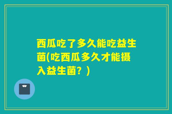 西瓜吃了多久能吃益生菌(吃西瓜多久才能摄入益生菌？)