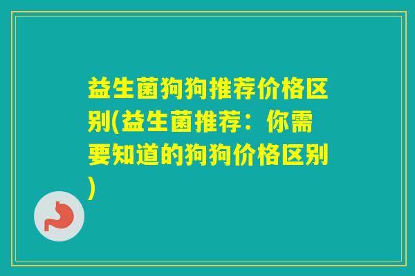 益生菌狗狗推荐价格区别(益生菌推荐：你需要知道的狗狗价格区别)