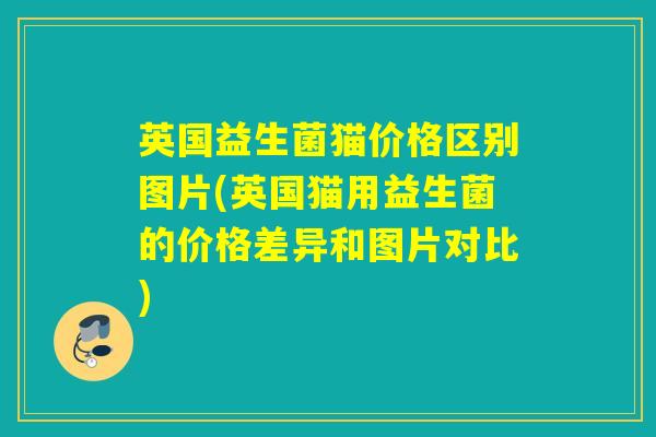 英国益生菌猫价格区别图片(英国猫用益生菌的价格差异和图片对比)