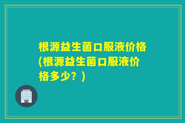 根源益生菌口服液价格(根源益生菌口服液价格多少？)