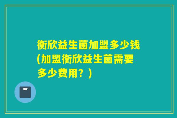 衡欣益生菌加盟多少钱(加盟衡欣益生菌需要多少费用?) 衡欣益生菌加盟多少钱(加盟衡欣益生菌需要多少费用?)
