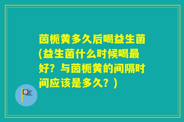 茵栀黄多久后喝益生菌(益生菌什么时候喝好？与茵栀黄的间隔时间应该是多久？)