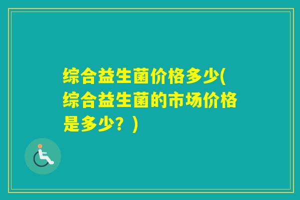 综合益生菌价格多少(综合益生菌的市场价格是多少？)