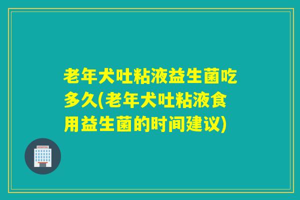 老年犬吐粘液益生菌吃多久(老年犬吐粘液食用益生菌的时间建议)