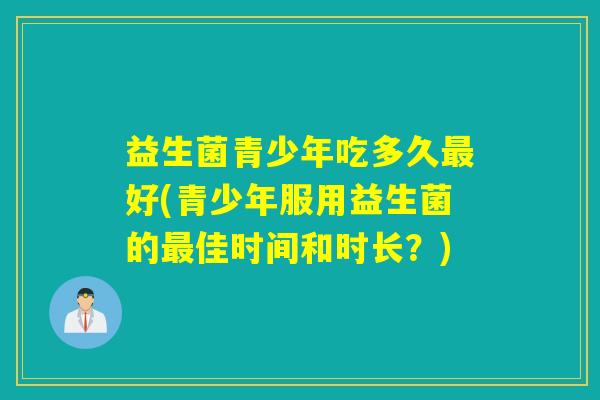 益生菌青少年吃多久好(青少年服用益生菌的佳时间和时长？)