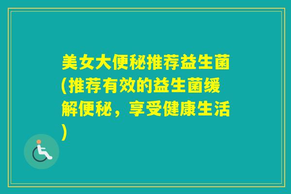 美女大推荐益生菌(推荐有效的益生菌缓解，享受健康生活)