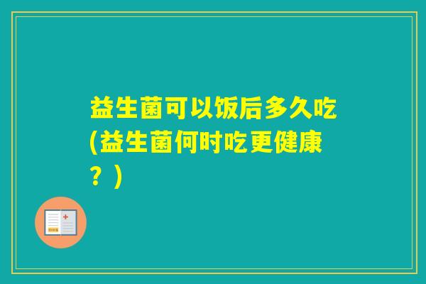 益生菌可以饭后多久吃(益生菌何时吃更健康？)