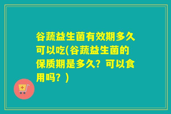 谷蔬益生菌有效期多久可以吃(谷蔬益生菌的保质期是多久？可以食用吗？)