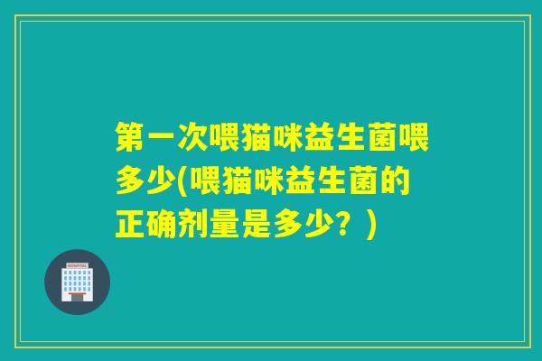 第一次喂猫咪益生菌喂多少(喂猫咪益生菌的正确剂量是多少？)