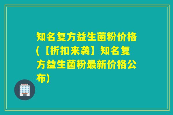 知名复方益生菌粉价格(【折扣来袭】知名复方益生菌粉新价格公布)