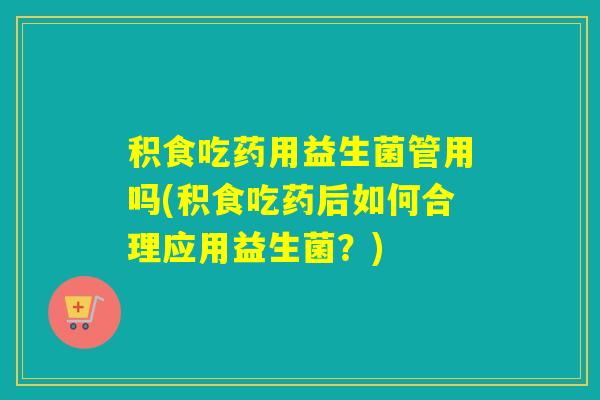 积食吃药用益生菌管用吗(积食吃药后如何合理应用益生菌？)