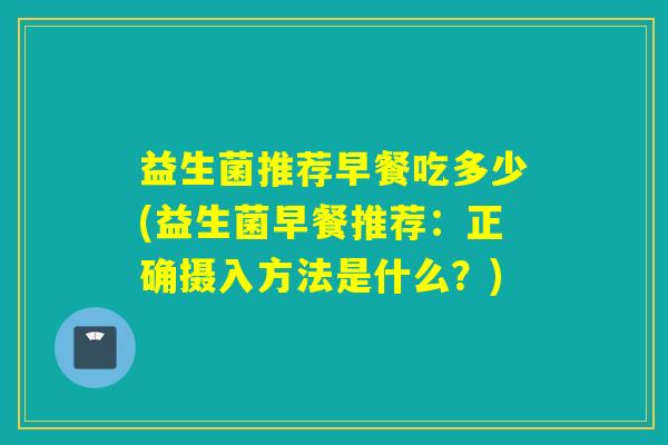 益生菌推荐早餐吃多少(益生菌早餐推荐：正确摄入方法是什么？)