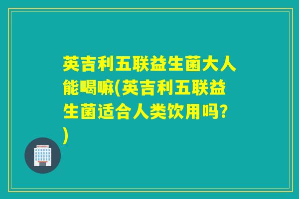 英吉利五联益生菌大人能喝嘛(英吉利五联益生菌适合人类饮用吗？)