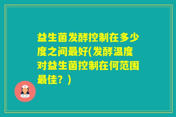 益生菌发酵控制在多少度之间好(发酵温度对益生菌控制在何范围佳？)