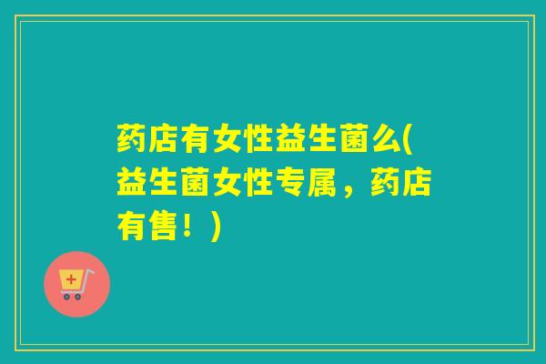 药店有女性益生菌么(益生菌女性专属，药店有售！)