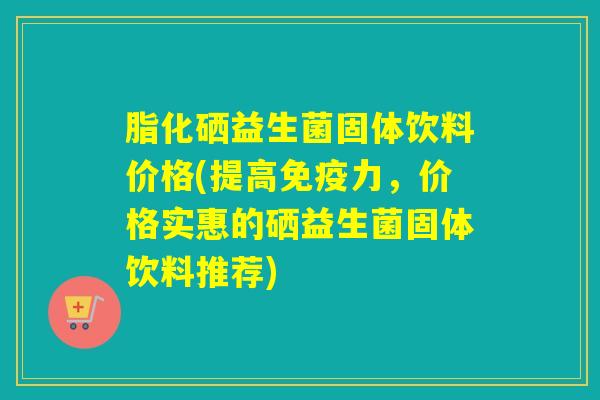 脂化硒益生菌固体饮料价格(提高力，价格实惠的硒益生菌固体饮料推荐)